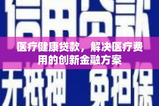 舟山新区医疗健康贷款，解决医疗费用的创新金融方案