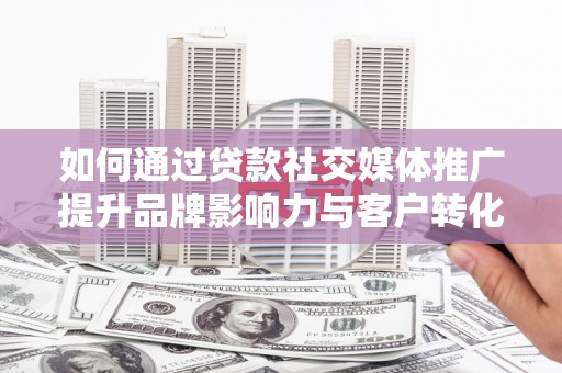 灌阳如何通过贷款社交媒体推广提升品牌影响力与客户转化率