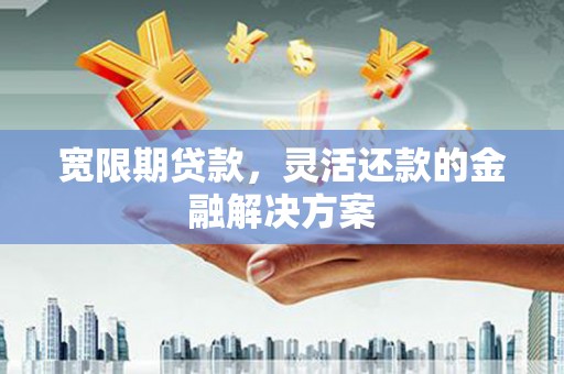 西固宽限期贷款，灵活还款的金融解决方案